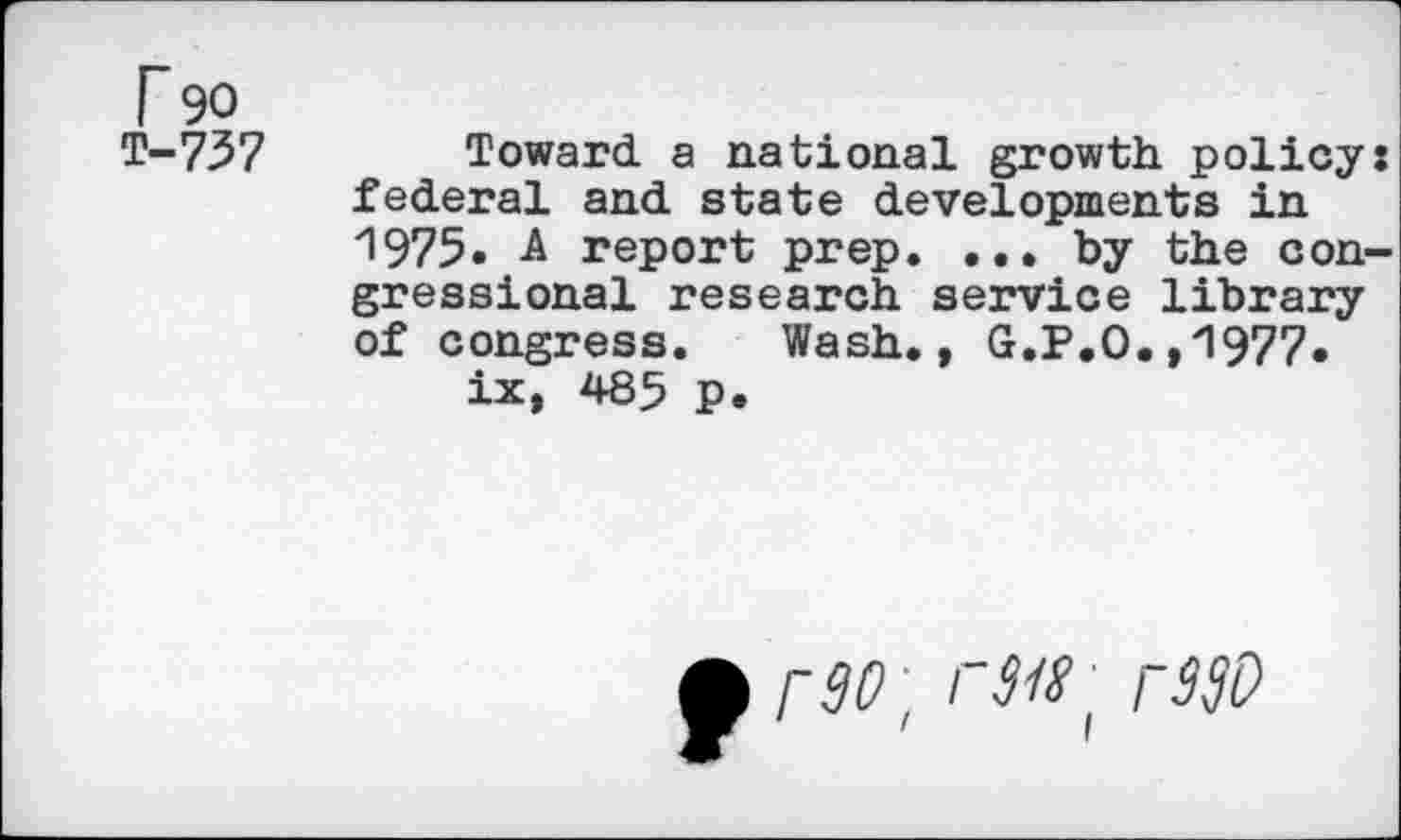 ﻿r 90 T-737
Toward, a national growth policy: federal and state developments in 1975. -A report prep. ... by the congressional research service library of congress. Wash., G.P.O.,1977.
ix, 485 p.
p90 \ I 8181 rWD